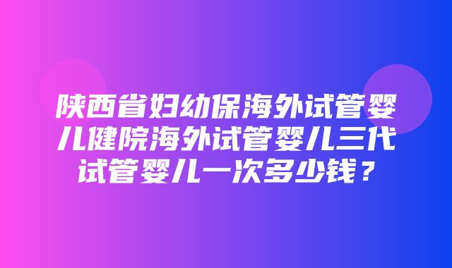 陕西省妇幼保海外试管婴儿健院海外试管婴儿三代试管婴儿一次多少钱？