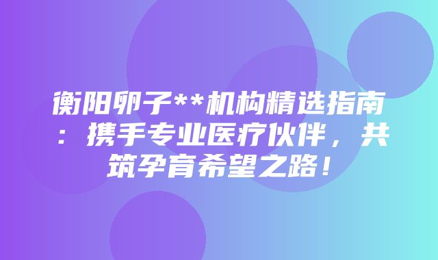 衡阳卵子**机构精选指南：携手专业医疗伙伴，共筑孕育希望之路！