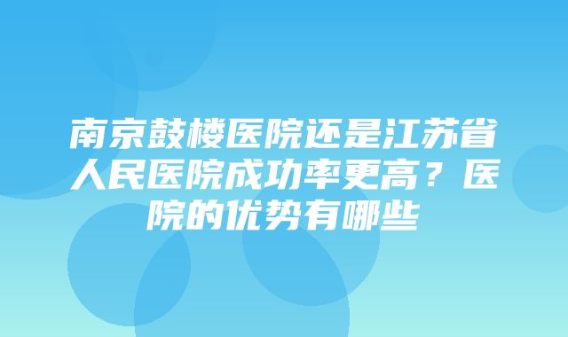 南京鼓楼医院还是江苏省人民医院成功率更高？医院的优势有哪些