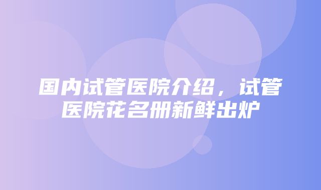 国内试管医院介绍，试管医院花名册新鲜出炉