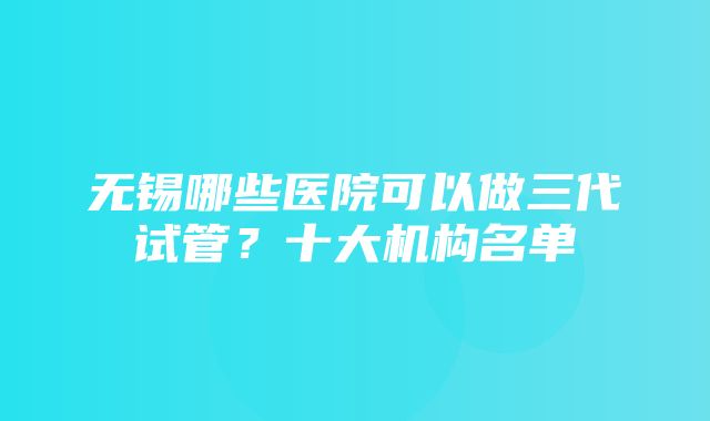 无锡哪些医院可以做三代试管？十大机构名单