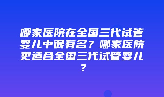 哪家医院在全国三代试管婴儿中很有名？哪家医院更适合全国三代试管婴儿？