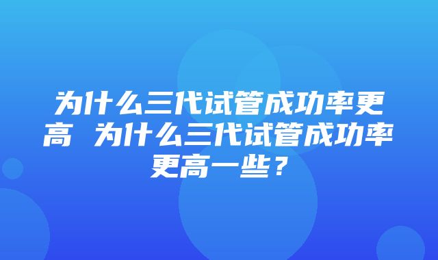 为什么三代试管成功率更高 为什么三代试管成功率更高一些？