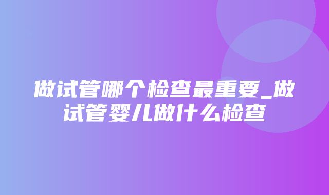 做试管哪个检查最重要_做试管婴儿做什么检查