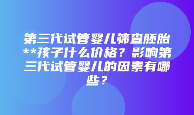 第三代试管婴儿筛查胚胎**孩子什么价格？影响第三代试管婴儿的因素有哪些？