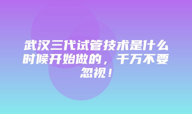 武汉三代试管技术是什么时候开始做的，千万不要忽视！