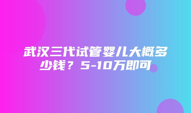 武汉三代试管婴儿大概多少钱？5-10万即可