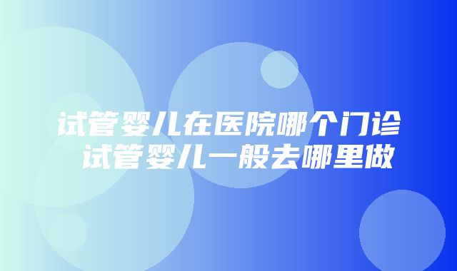 试管婴儿在医院哪个门诊 试管婴儿一般去哪里做