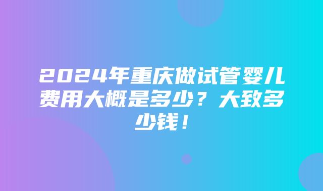 2024年重庆做试管婴儿费用大概是多少？大致多少钱！