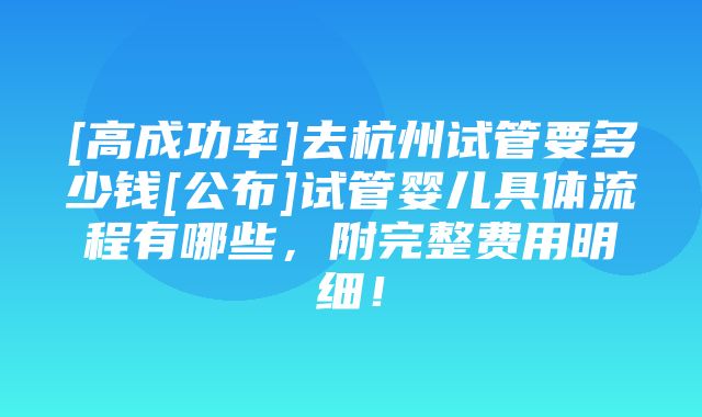 [高成功率]去杭州试管要多少钱[公布]试管婴儿具体流程有哪些，附完整费用明细！