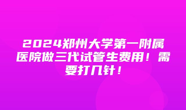 2024郑州大学第一附属医院做三代试管生费用！需要打几针！