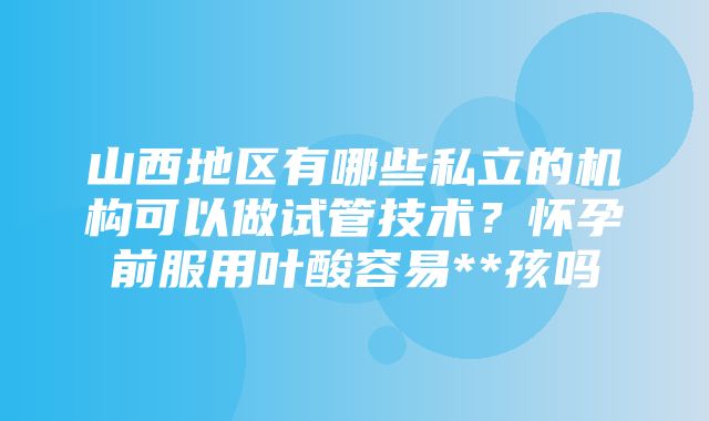 山西地区有哪些私立的机构可以做试管技术？怀孕前服用叶酸容易**孩吗