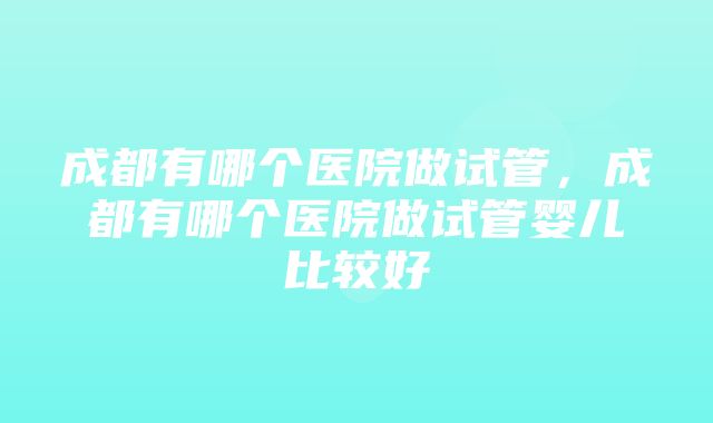 成都有哪个医院做试管，成都有哪个医院做试管婴儿比较好