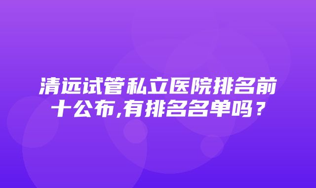 清远试管私立医院排名前十公布,有排名名单吗？