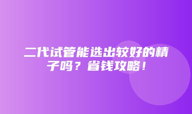 二代试管能选出较好的精子吗？省钱攻略！