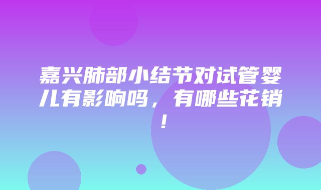 嘉兴肺部小结节对试管婴儿有影响吗，有哪些花销！