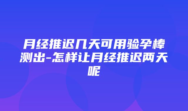 月经推迟几天可用验孕棒测出-怎样让月经推迟两天呢