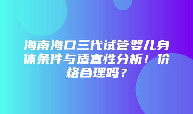 海南海口三代试管婴儿身体条件与适宜性分析！价格合理吗？