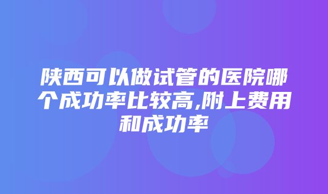 陕西可以做试管的医院哪个成功率比较高,附上费用和成功率