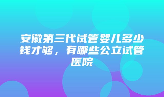 安徽第三代试管婴儿多少钱才够，有哪些公立试管医院