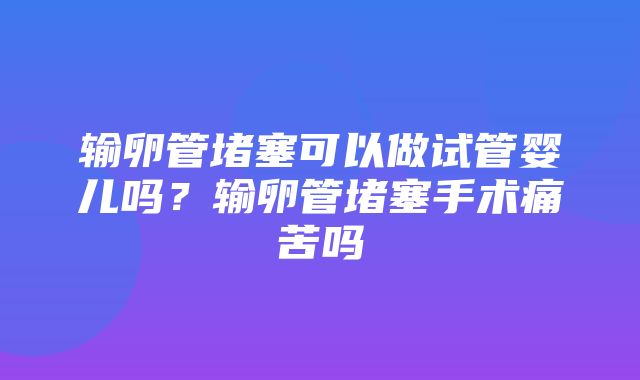 输卵管堵塞可以做试管婴儿吗？输卵管堵塞手术痛苦吗