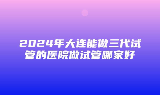 2024年大连能做三代试管的医院做试管哪家好