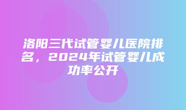 洛阳三代试管婴儿医院排名，2024年试管婴儿成功率公开