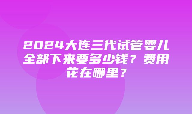 2024大连三代试管婴儿全部下来要多少钱？费用花在哪里？