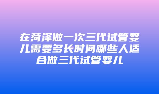 在菏泽做一次三代试管婴儿需要多长时间哪些人适合做三代试管婴儿