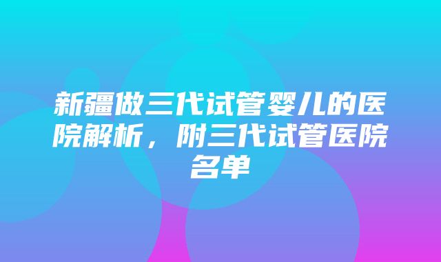 新疆做三代试管婴儿的医院解析，附三代试管医院名单