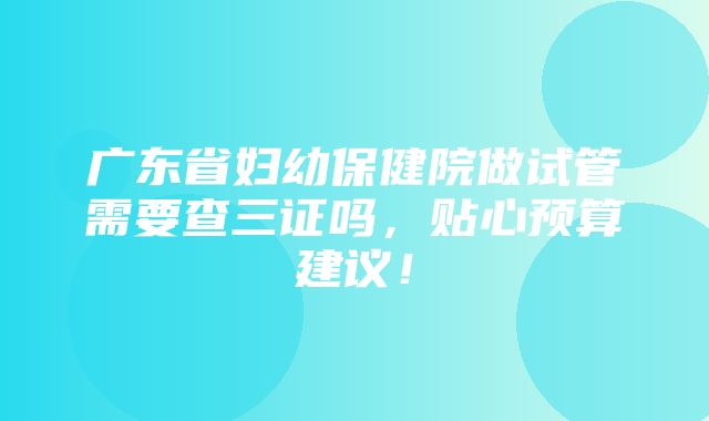 广东省妇幼保健院做试管需要查三证吗，贴心预算建议！