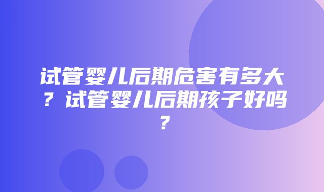 试管婴儿后期危害有多大？试管婴儿后期孩子好吗？