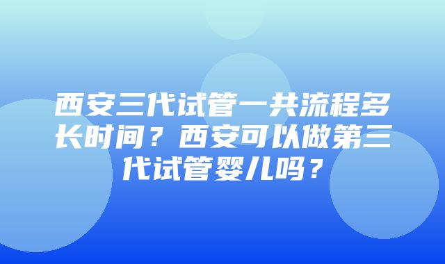 西安三代试管一共流程多长时间？西安可以做第三代试管婴儿吗？