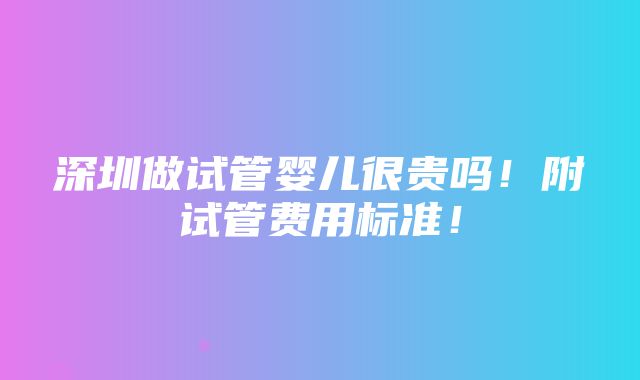 深圳做试管婴儿很贵吗！附试管费用标准！