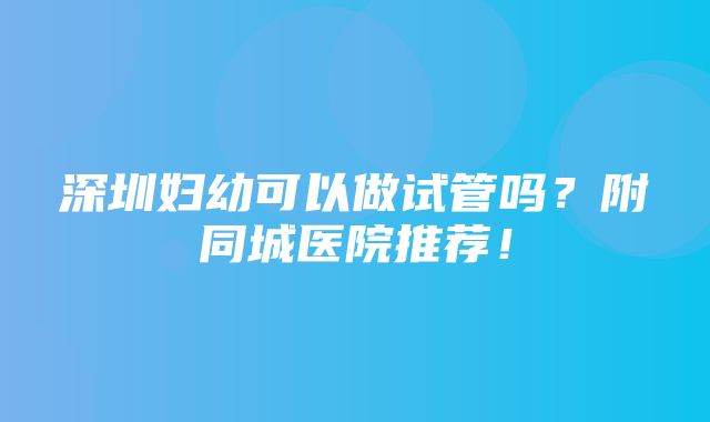 深圳妇幼可以做试管吗？附同城医院推荐！