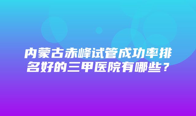 内蒙古赤峰试管成功率排名好的三甲医院有哪些？