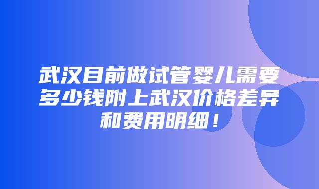 武汉目前做试管婴儿需要多少钱附上武汉价格差异和费用明细！