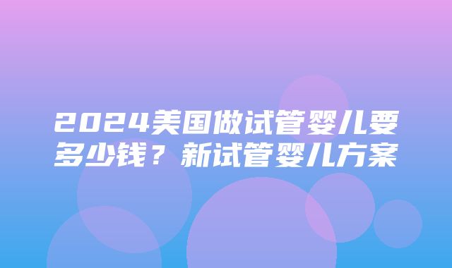 2024美国做试管婴儿要多少钱？新试管婴儿方案