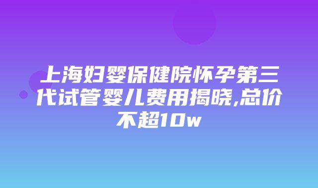 上海妇婴保健院怀孕第三代试管婴儿费用揭晓,总价不超10w