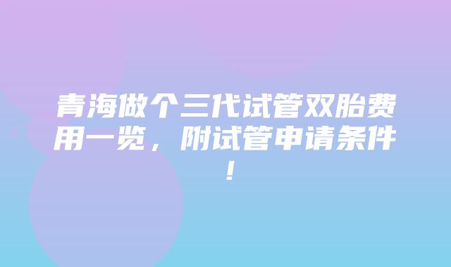 青海做个三代试管双胎费用一览，附试管申请条件！