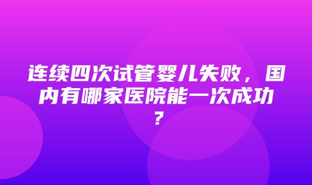 连续四次试管婴儿失败，国内有哪家医院能一次成功？