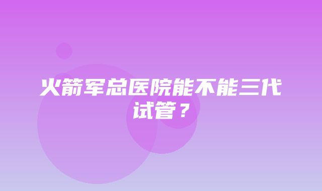 火箭军总医院能不能三代试管？