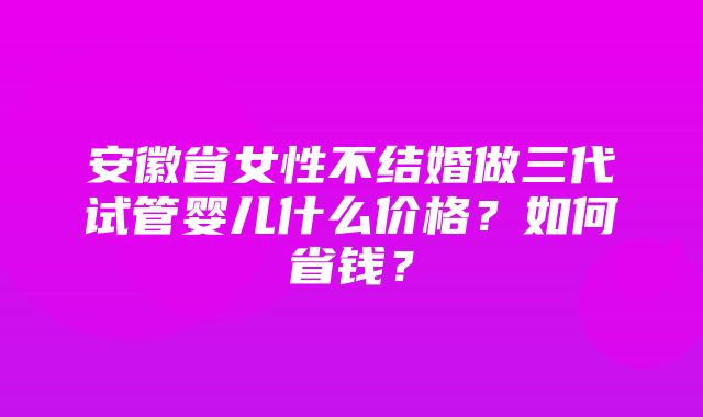 安徽省女性不结婚做三代试管婴儿什么价格？如何省钱？