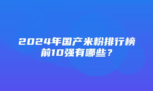 2024年国产米粉排行榜前10强有哪些？