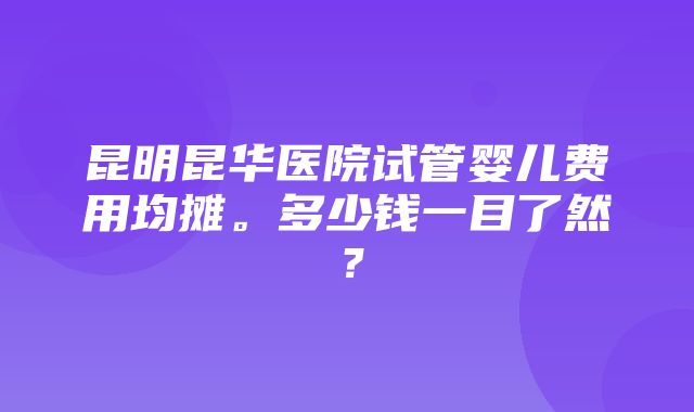 昆明昆华医院试管婴儿费用均摊。多少钱一目了然？