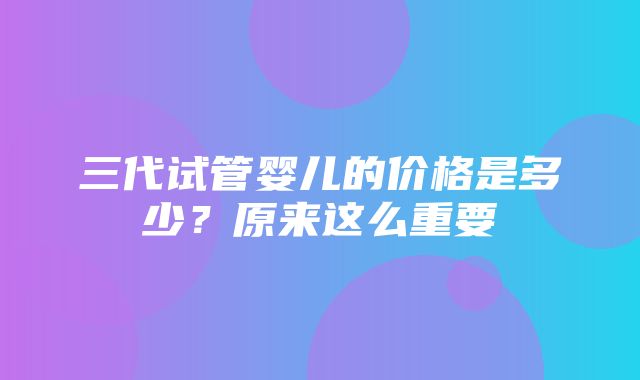 三代试管婴儿的价格是多少？原来这么重要