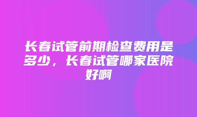 长春试管前期检查费用是多少，长春试管哪家医院好啊