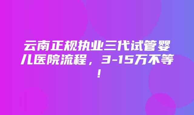 云南正规执业三代试管婴儿医院流程，3-15万不等！