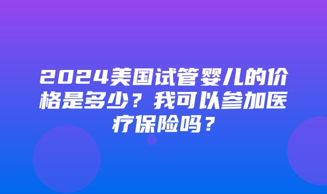 2024美国试管婴儿的价格是多少？我可以参加医疗保险吗？