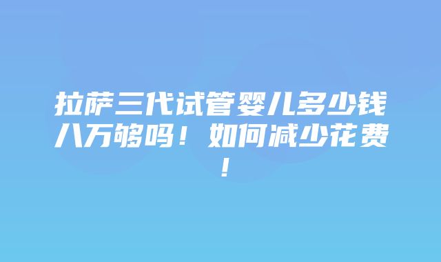 拉萨三代试管婴儿多少钱八万够吗！如何减少花费！